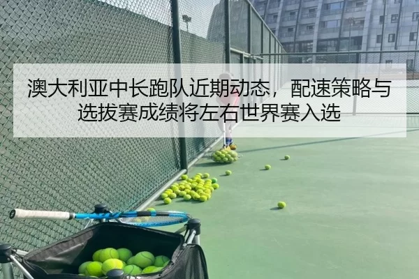 澳大利亚中长跑队近期动态，配速策略与选拔赛成绩将左右世界赛入选