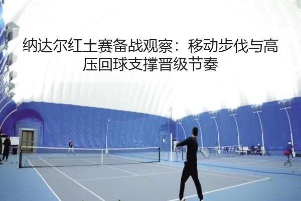纳达尔红土赛备战观察：移动步伐与高压回球支撑晋级节奏